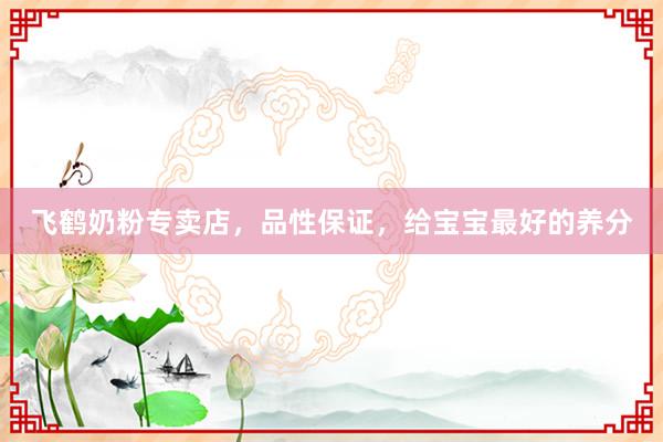 飞鹤奶粉专卖店，品性保证，给宝宝最好的养分