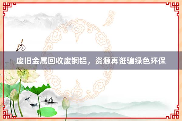 废旧金属回收废铜铝，资源再诳骗绿色环保