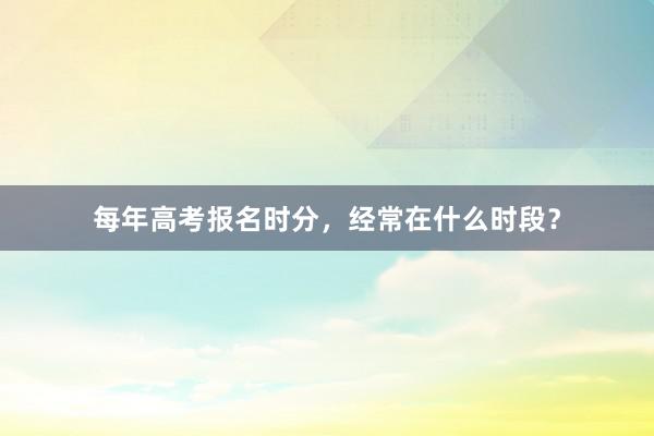 每年高考报名时分，经常在什么时段？