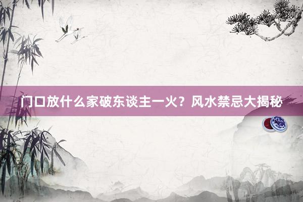 门口放什么家破东谈主一火？风水禁忌大揭秘