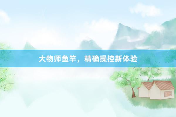 大物师鱼竿，精确操控新体验